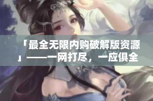 「最全无限内购破解版资源」——一网打尽，一应俱全！