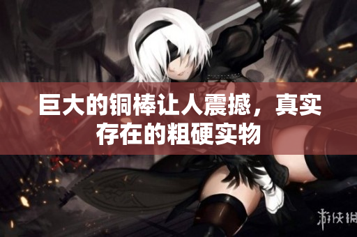 巨大的铜棒让人震撼，真实存在的粗硬实物