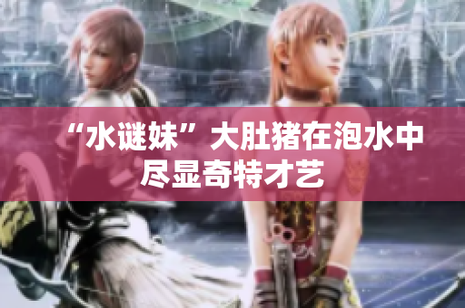 “水谜妹”大肚猪在泡水中尽显奇特才艺