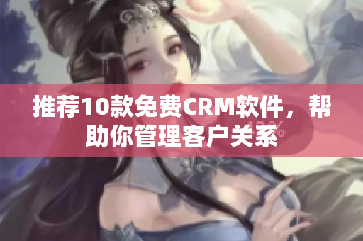 推荐10款免费CRM软件，帮助你管理客户关系