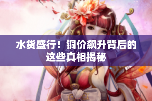水货盛行！铜价飙升背后的这些真相揭秘