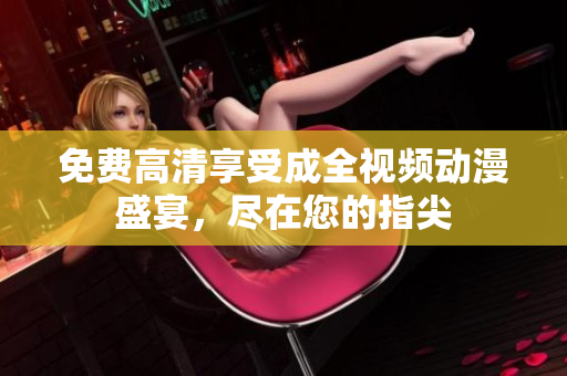 免费高清享受成全视频动漫盛宴，尽在您的指尖