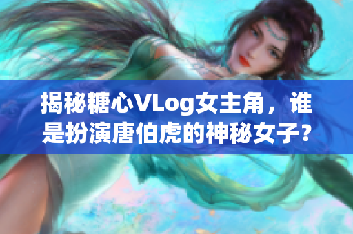 揭秘糖心VLog女主角，谁是扮演唐伯虎的神秘女子？