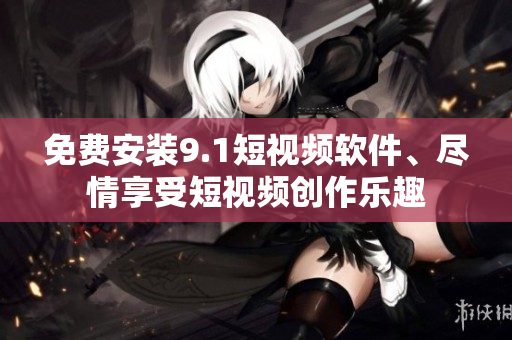 免费安装9.1短视频软件、尽情享受短视频创作乐趣