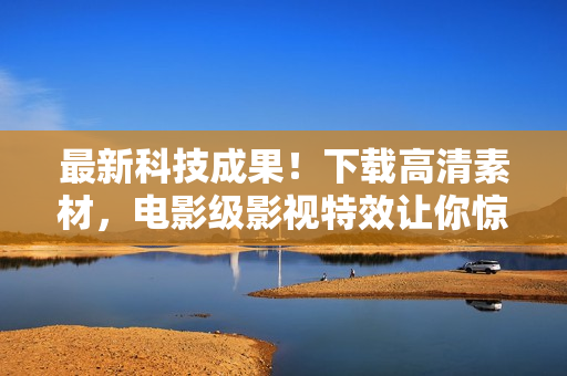 最新科技成果！下载高清素材，电影级影视特效让你惊叹不已