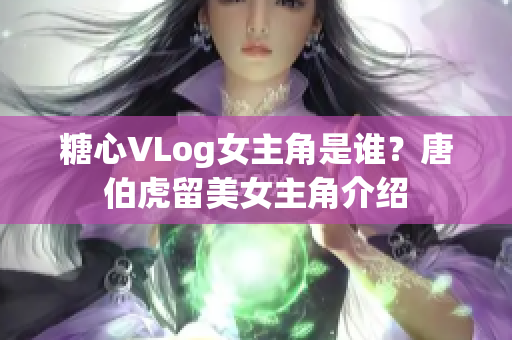 糖心VLog女主角是谁？唐伯虎留美女主角介绍