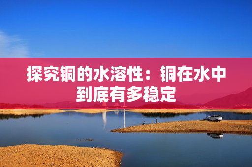 探究铜的水溶性：铜在水中到底有多稳定