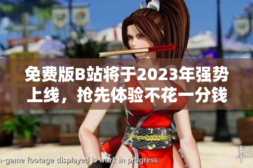 免费版B站将于2023年强势上线，抢先体验不花一分钱！