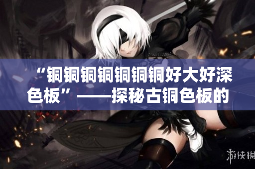“铜铜铜铜铜铜铜好大好深色板”——探秘古铜色板的美学价值