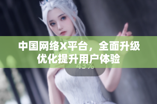 中国网络X平台，全面升级优化提升用户体验