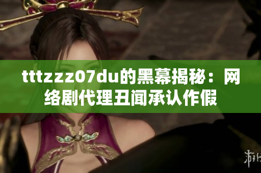 tttzzz07du的黑幕揭秘：网络剧代理丑闻承认作假
