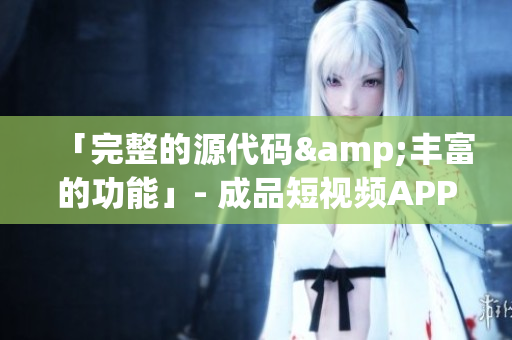 「完整的源代码&丰富的功能」- 成品短视频APP源码的优势