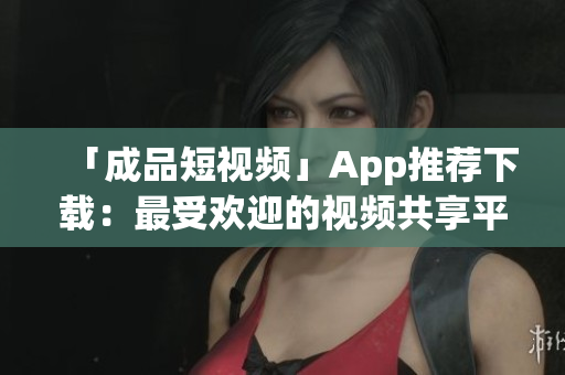 「成品短视频」App推荐下载：最受欢迎的视频共享平台