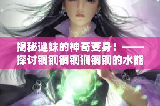 揭秘谜妹的神奇变身！——探讨铜铜铜铜铜铜铜的水能量