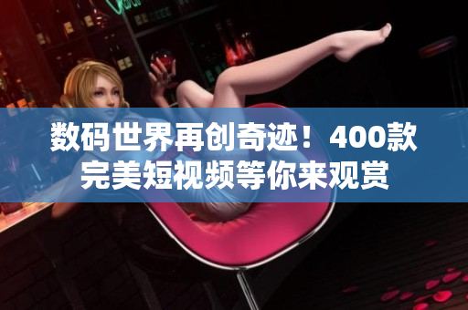 数码世界再创奇迹！400款完美短视频等你来观赏