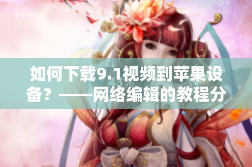 如何下载9.1视频到苹果设备？——网络编辑的教程分享