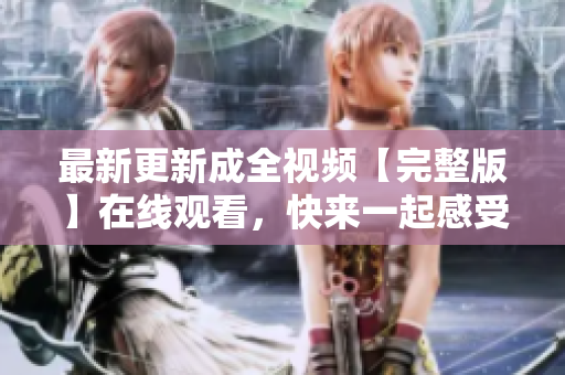 最新更新成全视频【完整版】在线观看，快来一起感受经典爱情之美！
