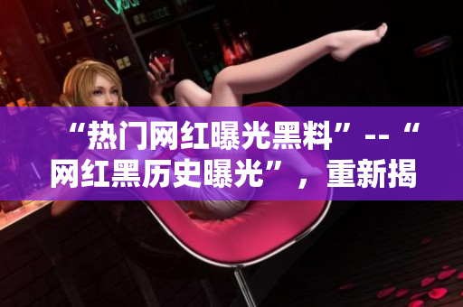 “热门网红曝光黑料”--“网红黑历史曝光”，重新揭开过去真相