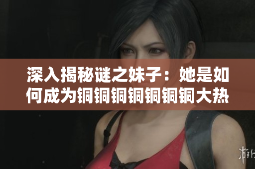 深入揭秘谜之妹子：她是如何成为铜铜铜铜铜铜铜大热的水友？