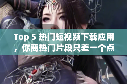 Top 5 热门短视频下载应用，你离热门片段只差一个点击！