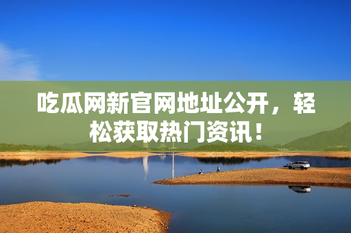 吃瓜网新官网地址公开，轻松获取热门资讯！