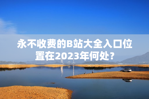 永不收费的B站大全入口位置在2023年何处？