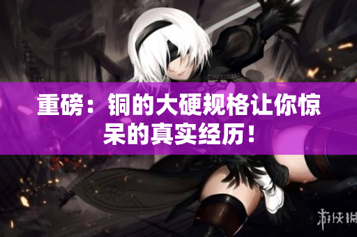 重磅：铜的大硬规格让你惊呆的真实经历！