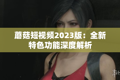 蘑菇短视频2023版：全新特色功能深度解析
