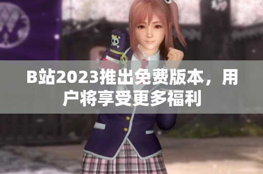 B站2023推出免费版本，用户将享受更多福利