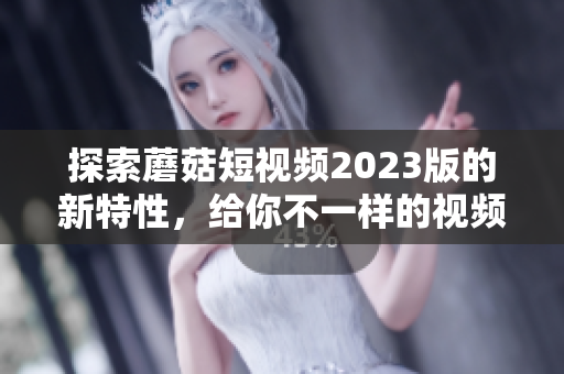 探索蘑菇短视频2023版的新特性，给你不一样的视频创作体验