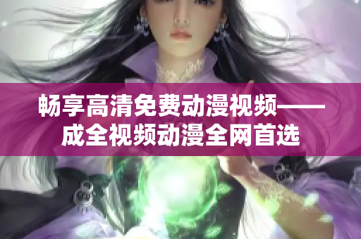 畅享高清免费动漫视频——成全视频动漫全网首选