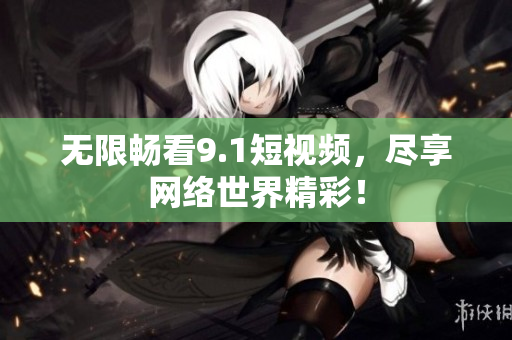 无限畅看9.1短视频，尽享网络世界精彩！
