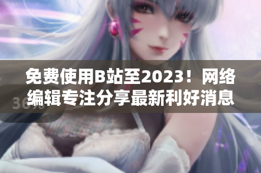 免费使用B站至2023！网络编辑专注分享最新利好消息！