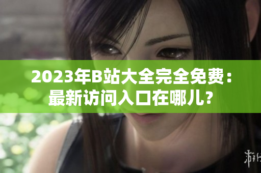 2023年B站大全完全免费：最新访问入口在哪儿？