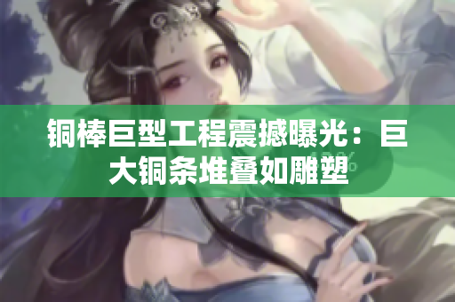 铜棒巨型工程震撼曝光：巨大铜条堆叠如雕塑