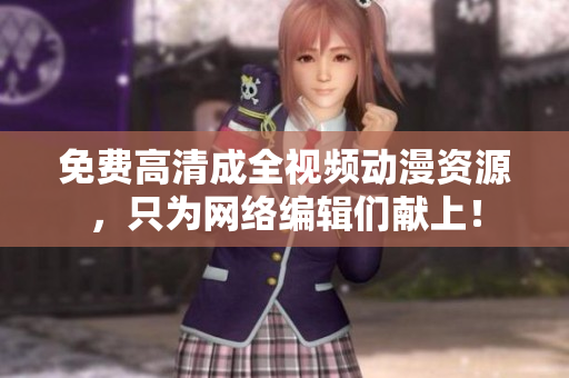 免费高清成全视频动漫资源，只为网络编辑们献上！