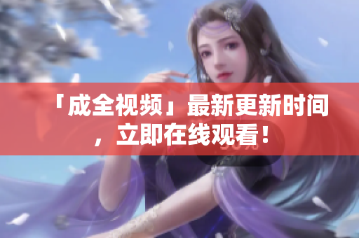 「成全视频」最新更新时间，立即在线观看！