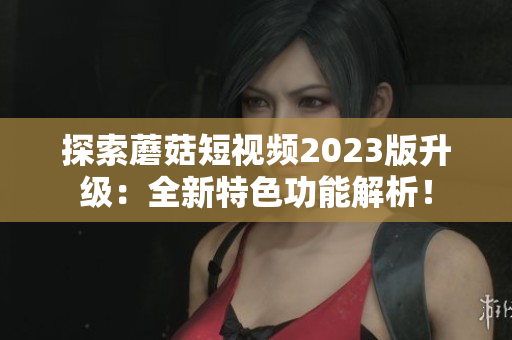 探索蘑菇短视频2023版升级：全新特色功能解析！