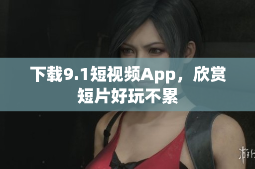 下载9.1短视频App，欣赏短片好玩不累