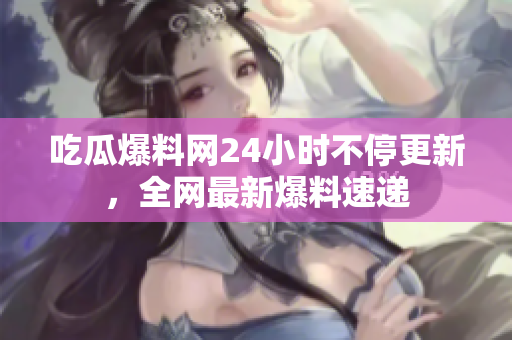 吃瓜爆料网24小时不停更新，全网最新爆料速递