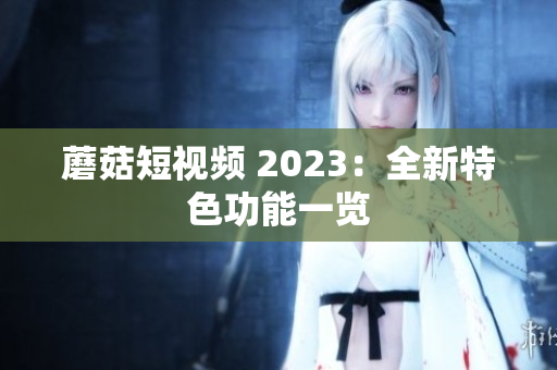 蘑菇短视频 2023：全新特色功能一览