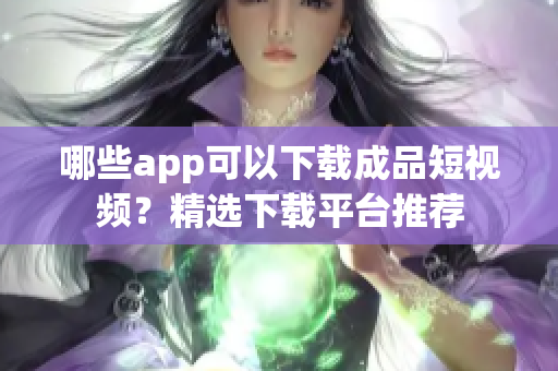 哪些app可以下载成品短视频？精选下载平台推荐