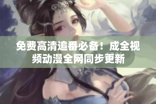 免费高清追番必备！成全视频动漫全网同步更新