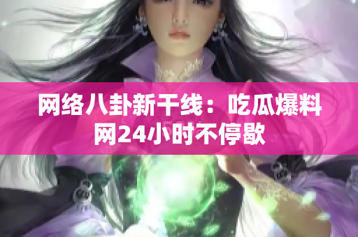 网络八卦新干线：吃瓜爆料网24小时不停歇
