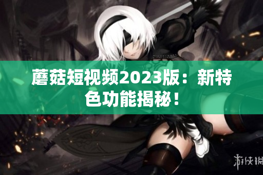 蘑菇短视频2023版：新特色功能揭秘！