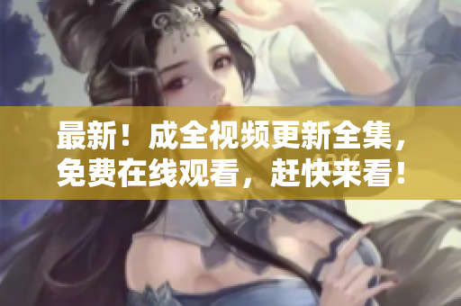 最新！成全视频更新全集，免费在线观看，赶快来看！