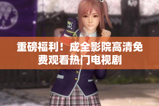 重磅福利！成全影院高清免费观看热门电视剧