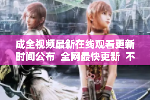 成全视频最新在线观看更新时间公布  全网最快更新  不容错过！