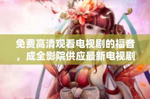 免费高清观看电视剧的福音，成全影院供应最新电视剧