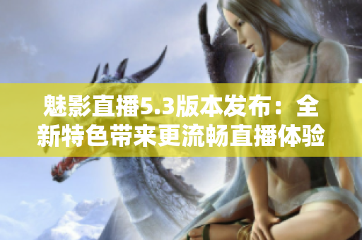 魅影直播5.3版本发布：全新特色带来更流畅直播体验！